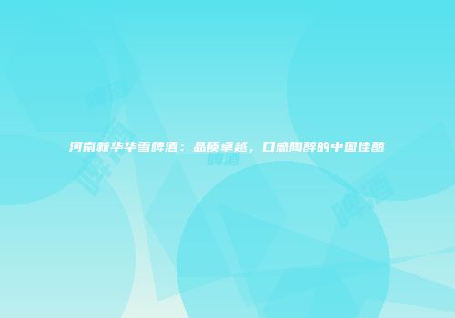 河南新华华雪啤酒：品质卓越，口感陶醉的中国佳酿