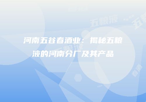 河南五谷春酒业：揭秘五粮液的河南分厂及其产品