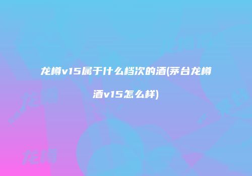 龙樽v15属于什么档次的酒(茅台龙樽酒v15怎么样)
