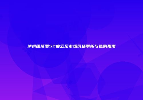 泸州原浆酒52度云坛市场价格解析与选购指南