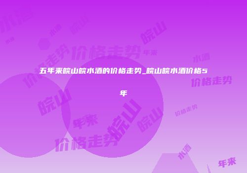五年来皖山皖水酒的价格走势_皖山皖水酒价格5年