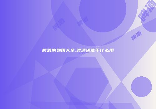 啤酒的妙用大全,啤酒还能干什么用