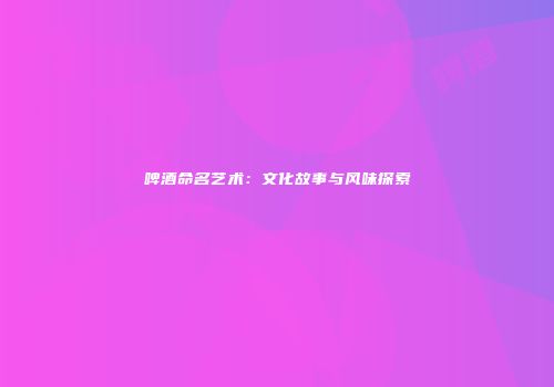 啤酒命名艺术：文化故事与风味探索