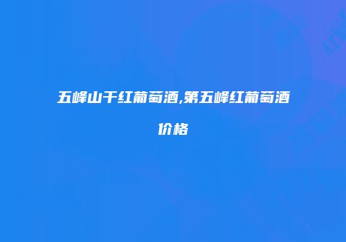 五峰山干红葡萄酒,第五峰红葡萄酒价格