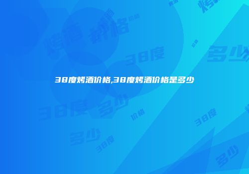 38度烤酒价格,38度烤酒价格是多少