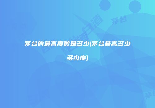 茅台的最高度数是多少(茅台最高多少多少度)
