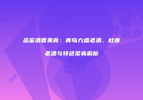 品鉴酒香美食：青岛九盛老酒、杜康老酒与特色菜肴解析