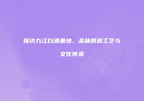 探访九江白酒基地，品味酿造工艺与文化传承