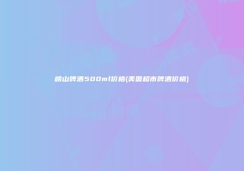 崂山啤酒500ml价格(美国超市啤酒价格)