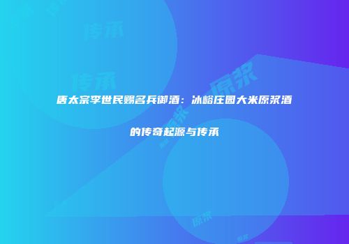 唐太宗李世民赐名兵御酒：冰峪庄园大米原浆酒的传奇起源与传承