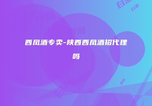 西凤酒专卖-陕西西凤酒招代理吗
