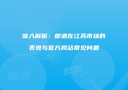 深入解析：郎酒在江苏市场的表现与官方网站常见问题
