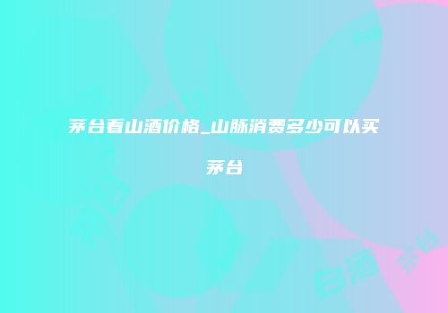 茅台看山酒价格_山脉消费多少可以买茅台
