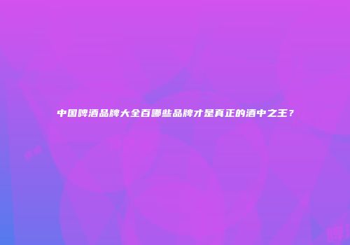 中国啤酒品牌大全百哪些品牌才是真正的酒中之王？