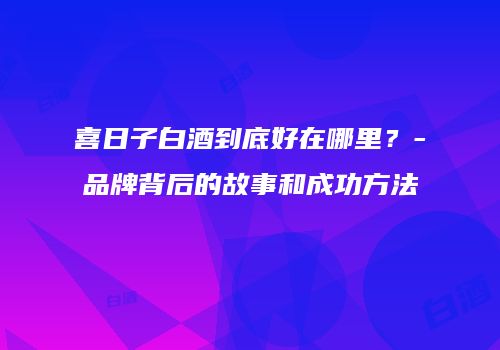 喜日子白酒到底好在哪里？-品牌背后的故事和成功方法