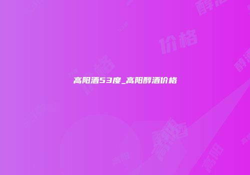 高阳酒53度_高阳醇酒价格