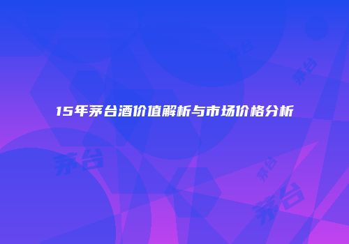 15年茅台酒价值解析与市场价格分析