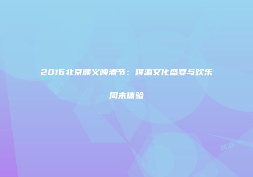 2016北京顺义啤酒节：啤酒文化盛宴与欢乐周末体验