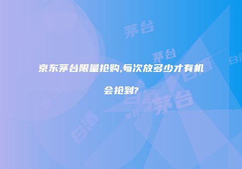 京东茅台限量抢购,每次放多少才有机会抢到?