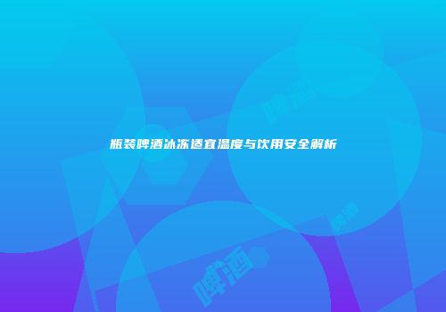 瓶装啤酒冰冻适宜温度与饮用安全解析