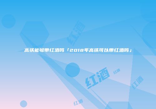 高铁能够带红酒吗「2018年高铁可以带红酒吗」