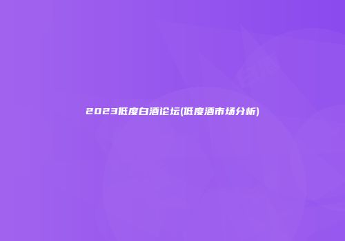 2023低度白酒论坛(低度酒市场分析)