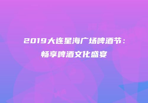 2019大连星海广场啤酒节：畅享啤酒文化盛宴