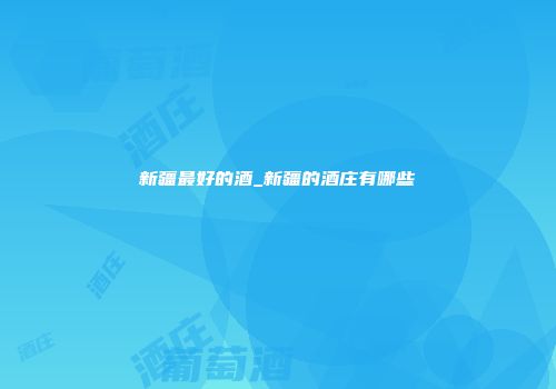 新疆最好的酒_新疆的酒庄有哪些