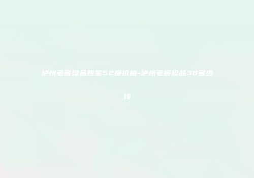 泸州老窖珍品四星52度价格-泸州老窖珍品38多少钱