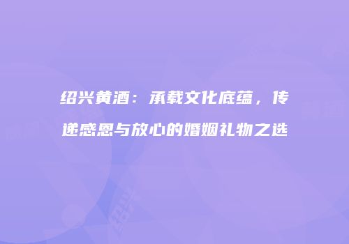 绍兴黄酒：承载文化底蕴，传递感恩与放心的婚姻礼物之选