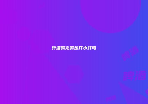啤酒喝完喝热开水好吗