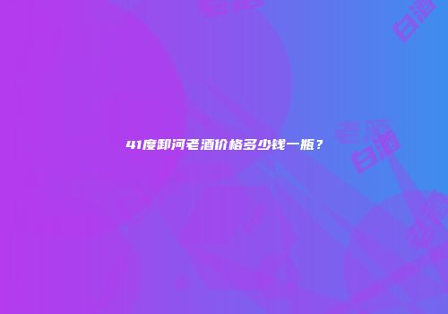 41度卸河老酒价格多少钱一瓶？