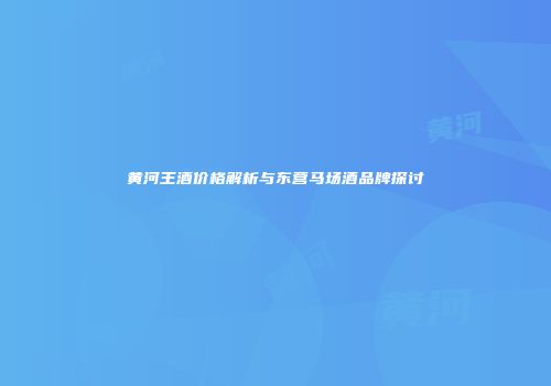 黄河王酒价格解析与东营马场酒品牌探讨
