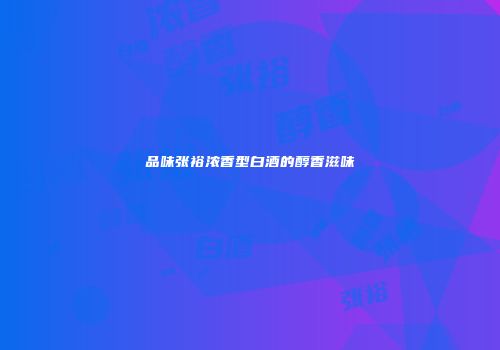 品味张裕浓香型白酒的醇香滋味