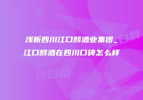 浅析四川江口醇酒业集团_江口醇酒在四川口碑怎么样