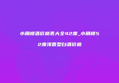 小角楼酒价格表大全42度_小角楼52度浓香型白酒价格