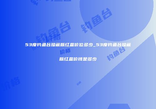 53度钓鱼台珍藏版红盒价位多少_53度钓鱼台珍藏版红盒价钱是多少