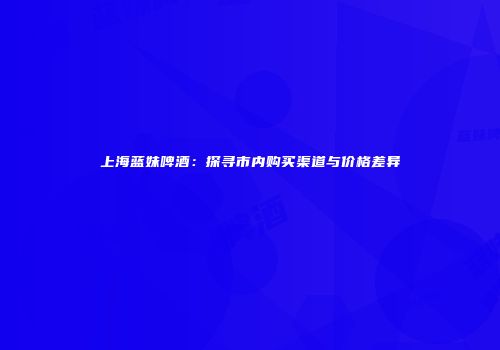 上海蓝妹啤酒：探寻市内购买渠道与价格差异