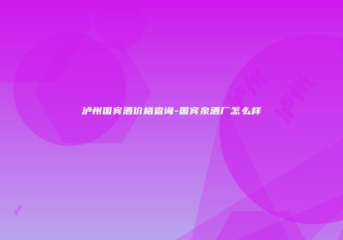 泸州国宾酒价格查询-国宾泉酒厂怎么样