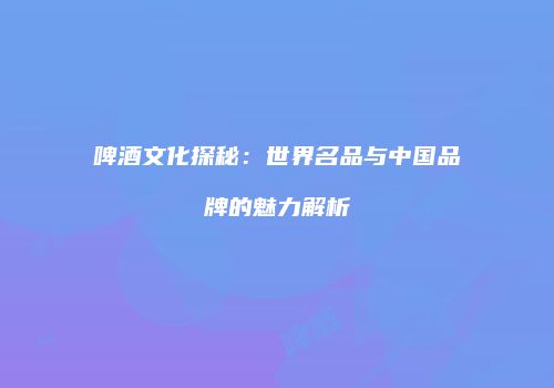 啤酒文化探秘：世界名品与中国品牌的魅力解析