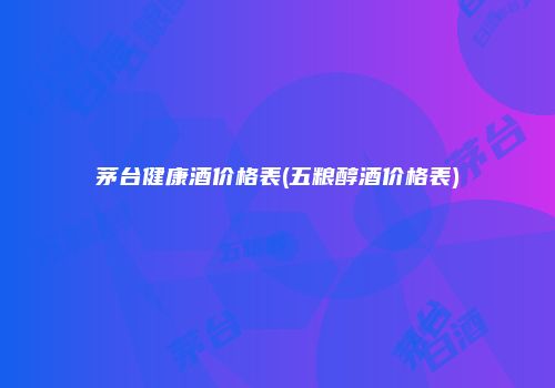 茅台健康酒价格表(五粮醇酒价格表)