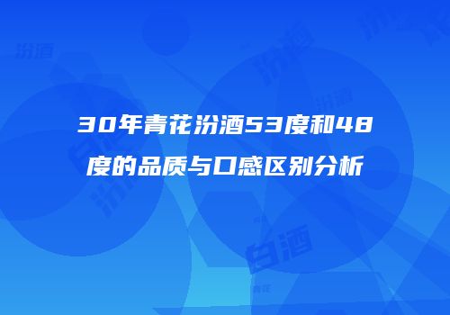 30年青花汾酒53度和48度的品质与口感区别分析