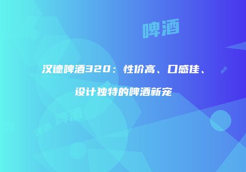 汉德啤酒320：性价高、口感佳、设计独特的啤酒新宠