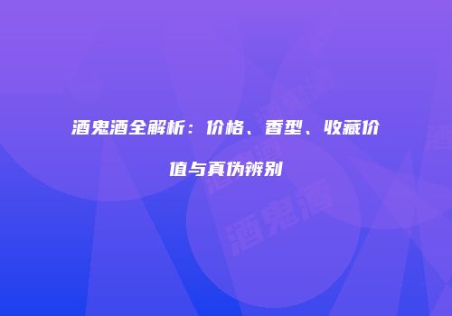 酒鬼酒全解析：价格、香型、收藏价值与真伪辨别