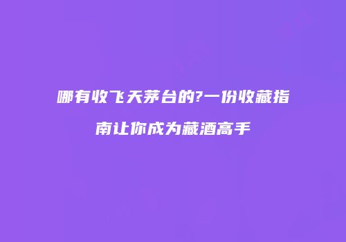 哪有收飞天茅台的?一份收藏指南让你成为藏酒高手