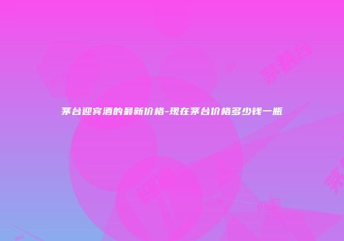 茅台迎宾酒的最新价格-现在茅台价格多少钱一瓶