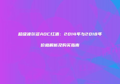超级波尔多AOC红酒：2014年与2018年价格解析及购买指南