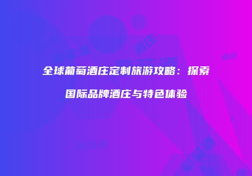 全球葡萄酒庄定制旅游攻略：探索国际品牌酒庄与特色体验