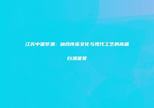江苏中国梦酒：融合传统文化与现代工艺的高端白酒鉴赏