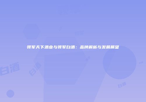 领军天下酒业与领军白酒：品牌解析与发展展望